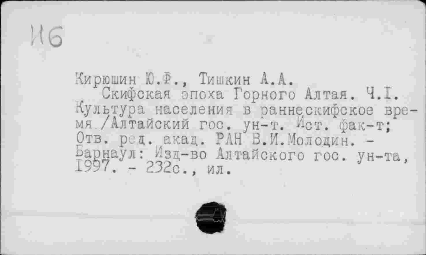﻿И 6
Кирюшин Ю.Ф., Тишкин А.А.
Скифская эпоха Горного Алтая. Ч.І.
Культура населения в ранне скифское время /Алтайский гос. ун-т. Ист. фак-т;
Отв. рец. акад. РАН В.И.Молодин. -Барнаул: Изд-во Алтайского гос. ун-та, 1997. - 232с., ил.
3